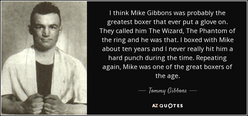 I think Mike Gibbons was probably the greatest boxer that ever put a glove on. They called him The Wizard, The Phantom of the ring and he was that. I boxed with Mike about ten years and I never really hit him a hard punch during the time. Repeating again, Mike was one of the great boxers of the age. - Tommy Gibbons