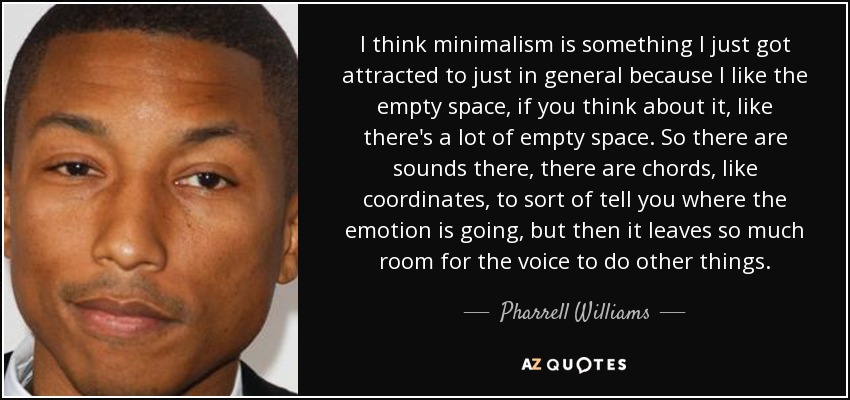 I think minimalism is something I just got attracted to just in general because I like the empty space, if you think about it, like there's a lot of empty space. So there are sounds there, there are chords, like coordinates, to sort of tell you where the emotion is going, but then it leaves so much room for the voice to do other things. - Pharrell Williams