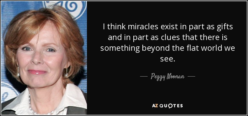 I think miracles exist in part as gifts and in part as clues that there is something beyond the flat world we see. - Peggy Noonan