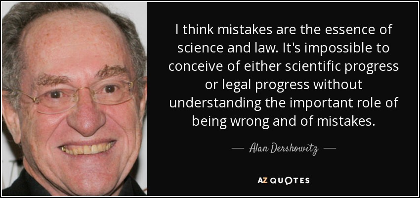 I think mistakes are the essence of science and law. It's impossible to conceive of either scientific progress or legal progress without understanding the important role of being wrong and of mistakes. - Alan Dershowitz