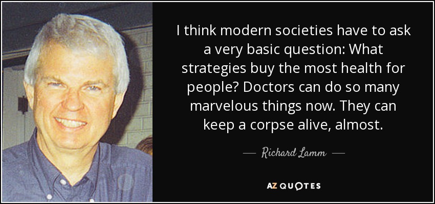 I think modern societies have to ask a very basic question: What strategies buy the most health for people? Doctors can do so many marvelous things now. They can keep a corpse alive, almost. - Richard Lamm