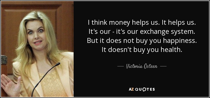 I think money helps us. It helps us. It's our - it's our exchange system. But it does not buy you happiness. It doesn't buy you health. - Victoria Osteen