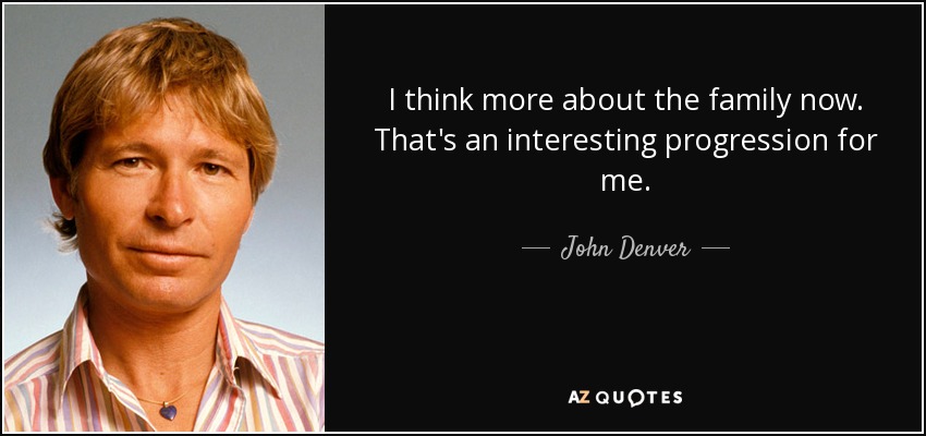 I think more about the family now. That's an interesting progression for me. - John Denver