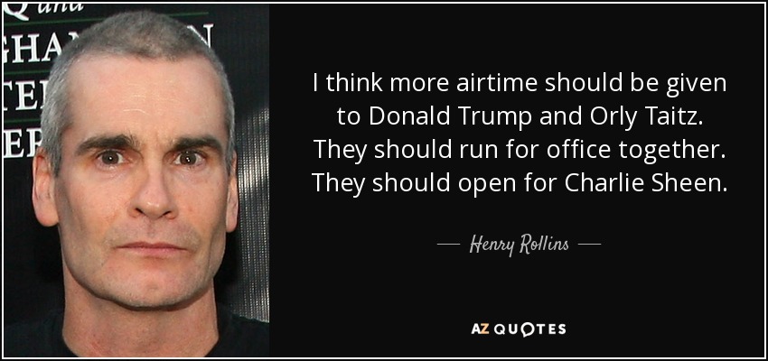 I think more airtime should be given to Donald Trump and Orly Taitz. They should run for office together. They should open for Charlie Sheen. - Henry Rollins