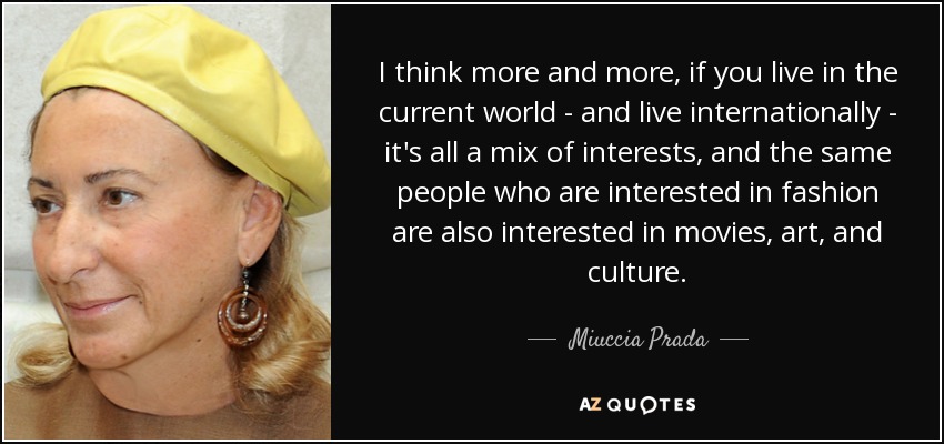 I think more and more, if you live in the current world - and live internationally - it's all a mix of interests, and the same people who are interested in fashion are also interested in movies, art, and culture. - Miuccia Prada