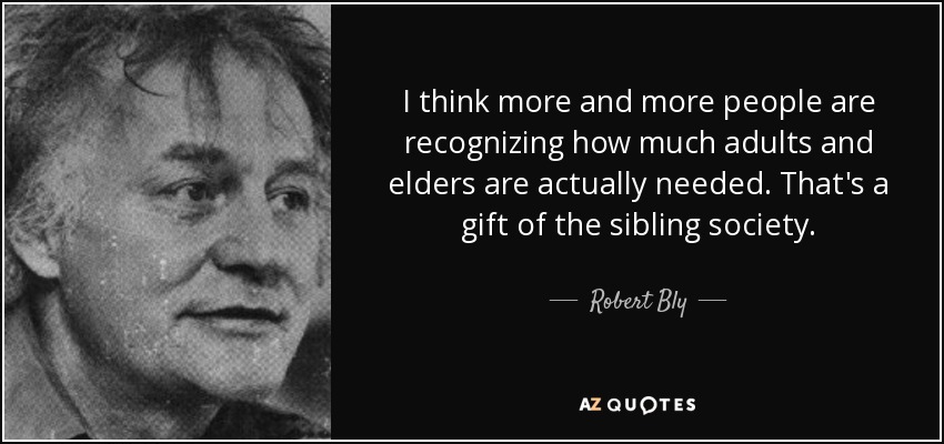 I think more and more people are recognizing how much adults and elders are actually needed. That's a gift of the sibling society. - Robert Bly