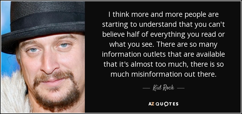 I think more and more people are starting to understand that you can't believe half of everything you read or what you see. There are so many information outlets that are available that it's almost too much, there is so much misinformation out there. - Kid Rock