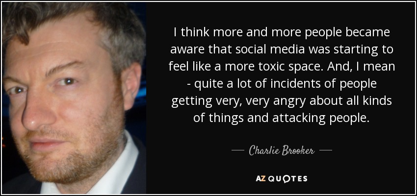 I think more and more people became aware that social media was starting to feel like a more toxic space. And, I mean - quite a lot of incidents of people getting very, very angry about all kinds of things and attacking people. - Charlie Brooker