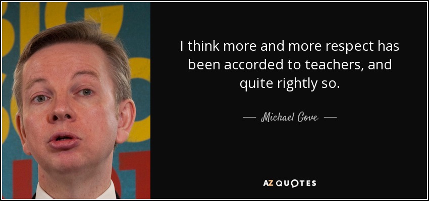 I think more and more respect has been accorded to teachers, and quite rightly so. - Michael Gove