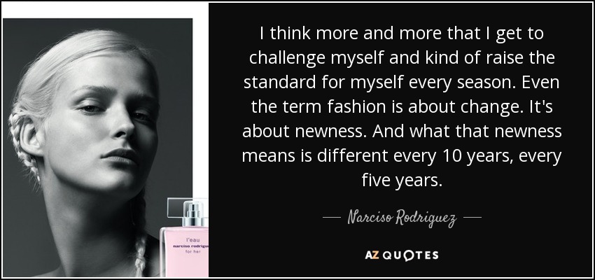 I think more and more that I get to challenge myself and kind of raise the standard for myself every season. Even the term fashion is about change. It's about newness. And what that newness means is different every 10 years, every five years. - Narciso Rodriguez