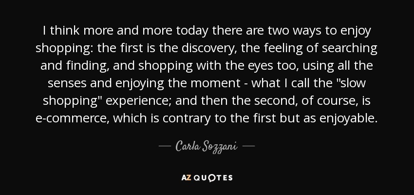 I think more and more today there are two ways to enjoy shopping: the first is the discovery, the feeling of searching and finding, and shopping with the eyes too, using all the senses and enjoying the moment - what I call the 