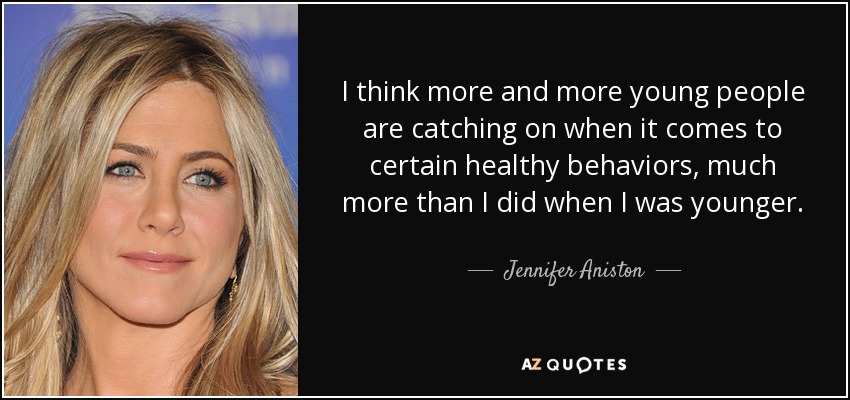 I think more and more young people are catching on when it comes to certain healthy behaviors, much more than I did when I was younger. - Jennifer Aniston