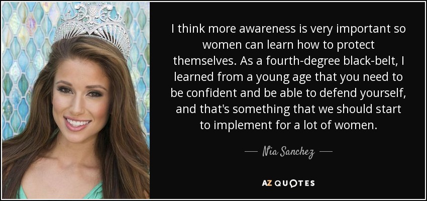 I think more awareness is very important so women can learn how to protect themselves. As a fourth-degree black-belt, I learned from a young age that you need to be confident and be able to defend yourself, and that's something that we should start to implement for a lot of women. - Nia Sanchez