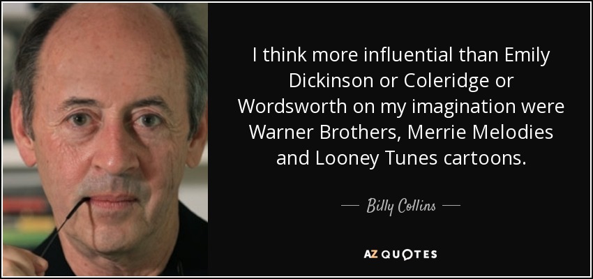 I think more influential than Emily Dickinson or Coleridge or Wordsworth on my imagination were Warner Brothers, Merrie Melodies and Looney Tunes cartoons. - Billy Collins