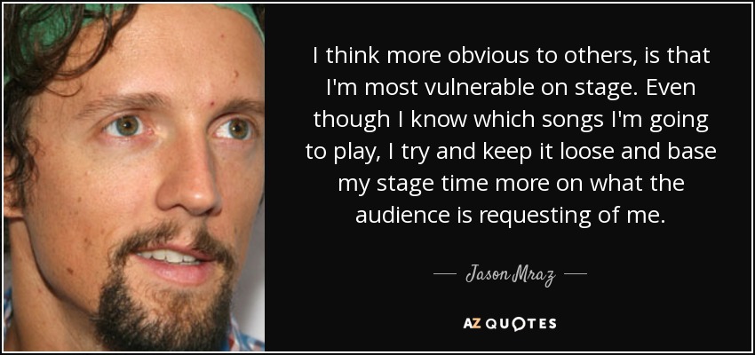 I think more obvious to others, is that I'm most vulnerable on stage. Even though I know which songs I'm going to play, I try and keep it loose and base my stage time more on what the audience is requesting of me. - Jason Mraz