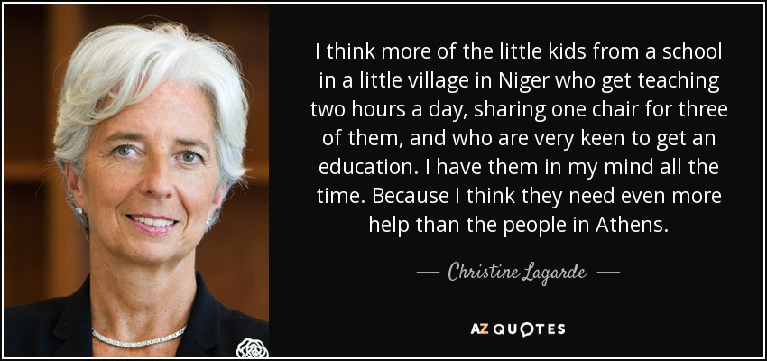 I think more of the little kids from a school in a little village in Niger who get teaching two hours a day, sharing one chair for three of them, and who are very keen to get an education. I have them in my mind all the time. Because I think they need even more help than the people in Athens. - Christine Lagarde