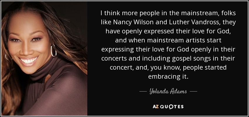 I think more people in the mainstream, folks like Nancy Wilson and Luther Vandross, they have openly expressed their love for God, and when mainstream artists start expressing their love for God openly in their concerts and including gospel songs in their concert, and, you know, people started embracing it. - Yolanda Adams