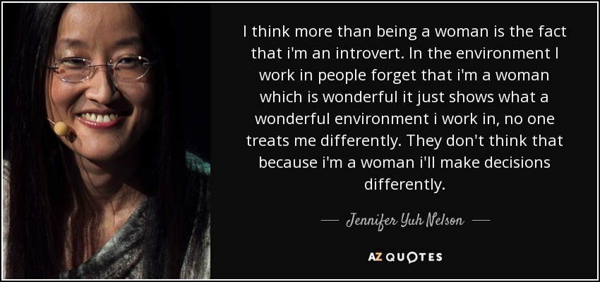 I think more than being a woman is the fact that i'm an introvert. In the environment I work in people forget that i'm a woman which is wonderful it just shows what a wonderful environment i work in, no one treats me differently. They don't think that because i'm a woman i'll make decisions differently. - Jennifer Yuh Nelson