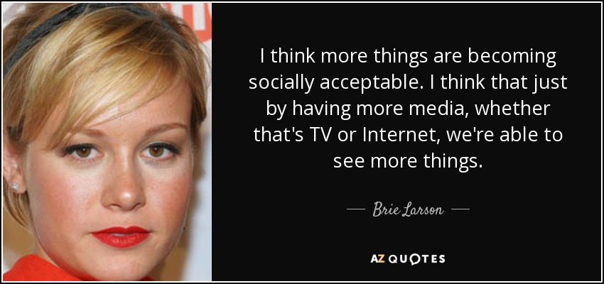 I think more things are becoming socially acceptable. I think that just by having more media, whether that's TV or Internet, we're able to see more things. - Brie Larson
