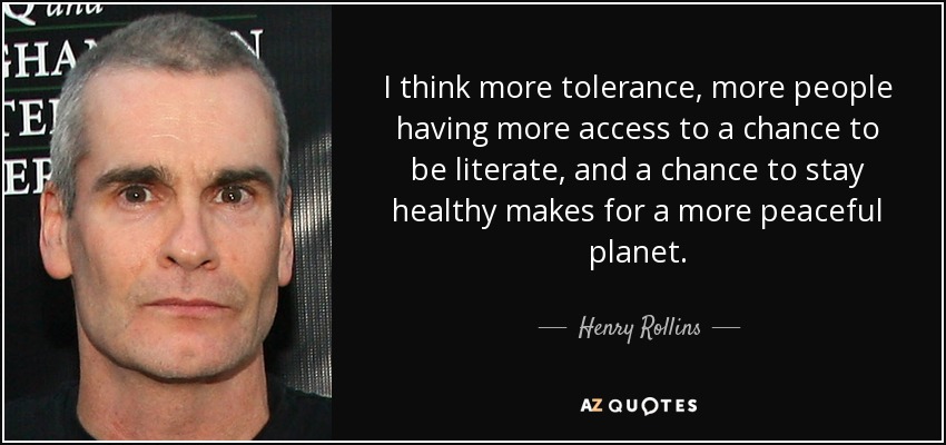 I think more tolerance, more people having more access to a chance to be literate, and a chance to stay healthy makes for a more peaceful planet. - Henry Rollins