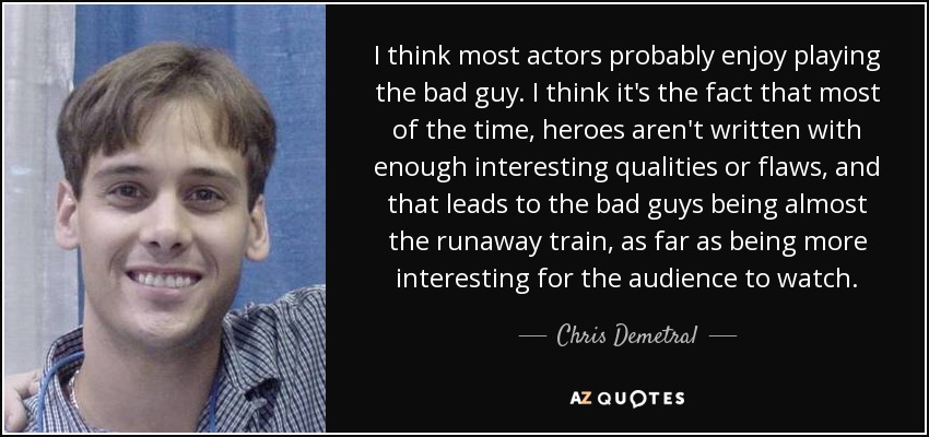 I think most actors probably enjoy playing the bad guy. I think it's the fact that most of the time, heroes aren't written with enough interesting qualities or flaws, and that leads to the bad guys being almost the runaway train, as far as being more interesting for the audience to watch. - Chris Demetral