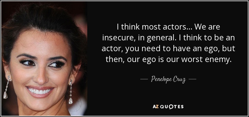 I think most actors . . . We are insecure, in general. I think to be an actor, you need to have an ego, but then, our ego is our worst enemy. - Penelope Cruz
