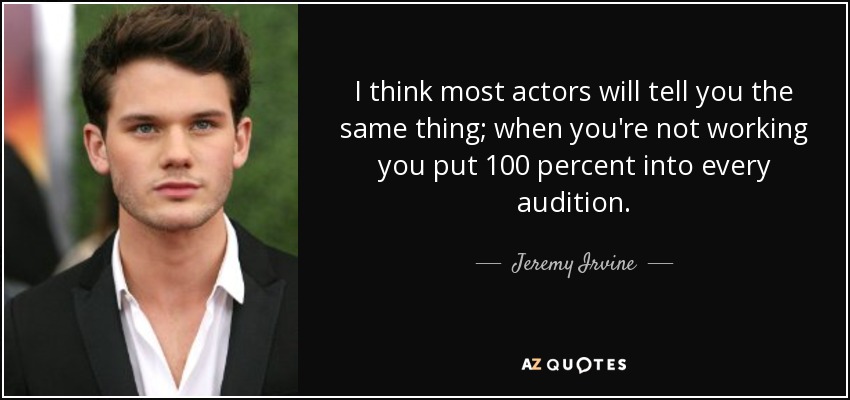 I think most actors will tell you the same thing; when you're not working you put 100 percent into every audition. - Jeremy Irvine