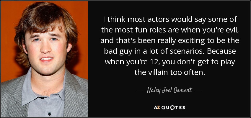 I think most actors would say some of the most fun roles are when you're evil, and that's been really exciting to be the bad guy in a lot of scenarios. Because when you're 12, you don't get to play the villain too often. - Haley Joel Osment