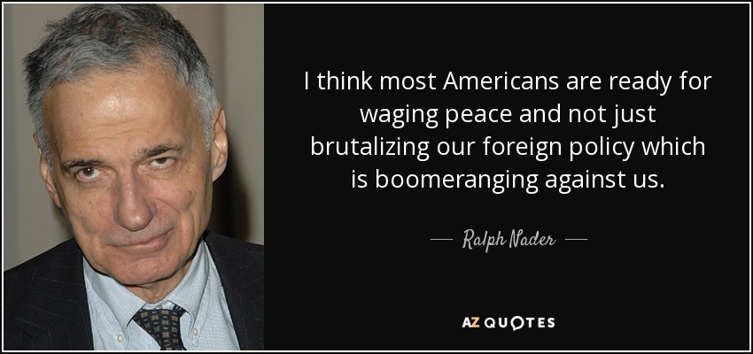 I think most Americans are ready for waging peace and not just brutalizing our foreign policy which is boomeranging against us. - Ralph Nader
