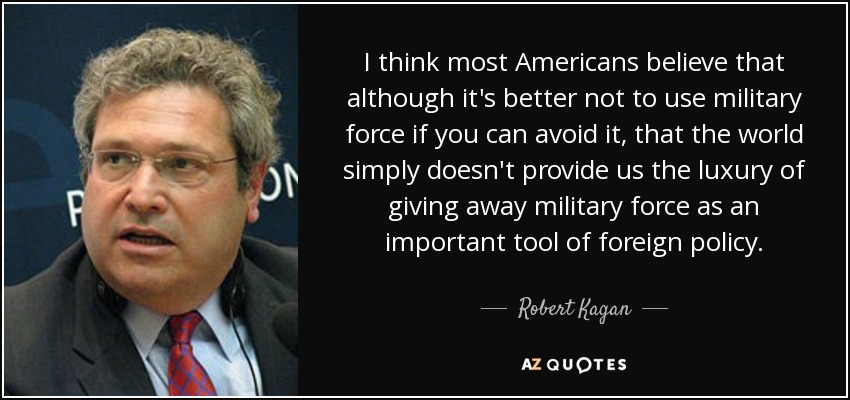 I think most Americans believe that although it's better not to use military force if you can avoid it, that the world simply doesn't provide us the luxury of giving away military force as an important tool of foreign policy. - Robert Kagan