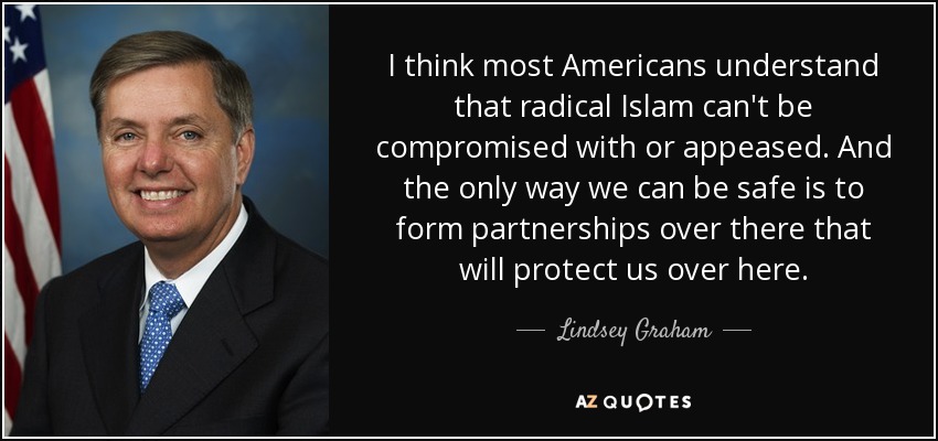 I think most Americans understand that radical Islam can't be compromised with or appeased. And the only way we can be safe is to form partnerships over there that will protect us over here. - Lindsey Graham