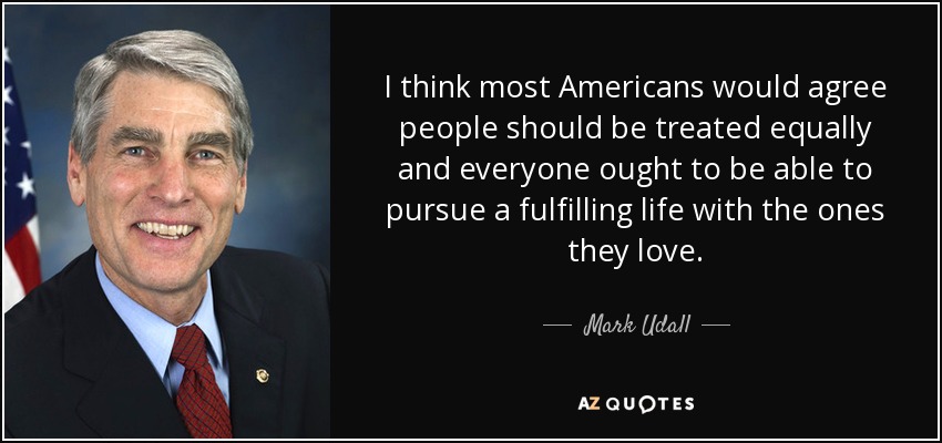 I think most Americans would agree people should be treated equally and everyone ought to be able to pursue a fulfilling life with the ones they love. - Mark Udall