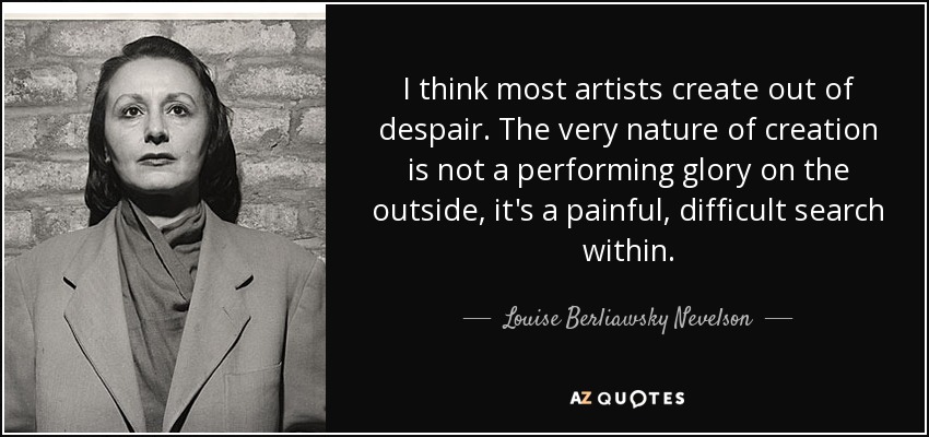 I think most artists create out of despair. The very nature of creation is not a performing glory on the outside, it's a painful, difficult search within. - Louise Berliawsky Nevelson