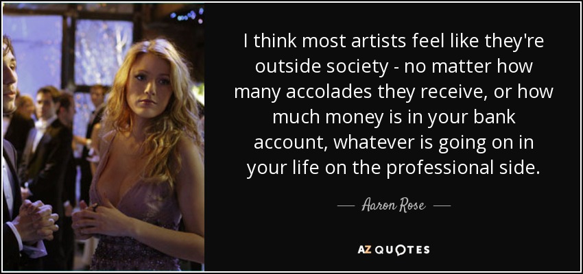I think most artists feel like they're outside society - no matter how many accolades they receive, or how much money is in your bank account, whatever is going on in your life on the professional side. - Aaron Rose