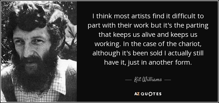 I think most artists find it difficult to part with their work but it's the parting that keeps us alive and keeps us working. In the case of the chariot, although it's been sold I actually still have it, just in another form. - Kit Williams