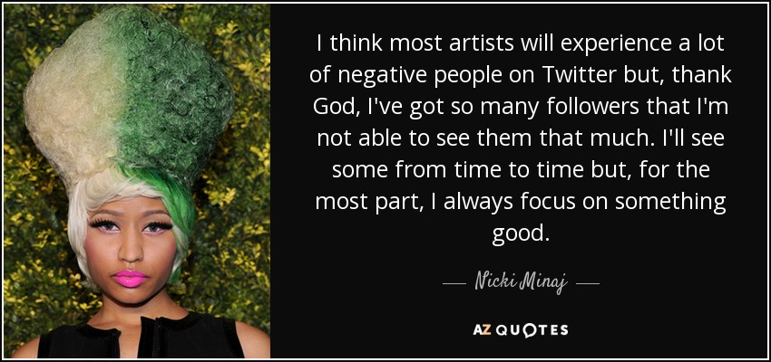 I think most artists will experience a lot of negative people on Twitter but, thank God, I've got so many followers that I'm not able to see them that much. I'll see some from time to time but, for the most part, I always focus on something good. - Nicki Minaj