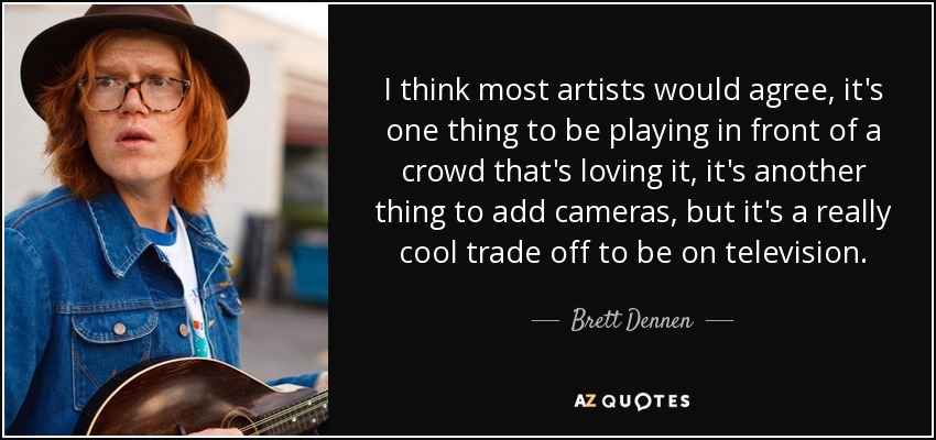 I think most artists would agree, it's one thing to be playing in front of a crowd that's loving it, it's another thing to add cameras, but it's a really cool trade off to be on television. - Brett Dennen