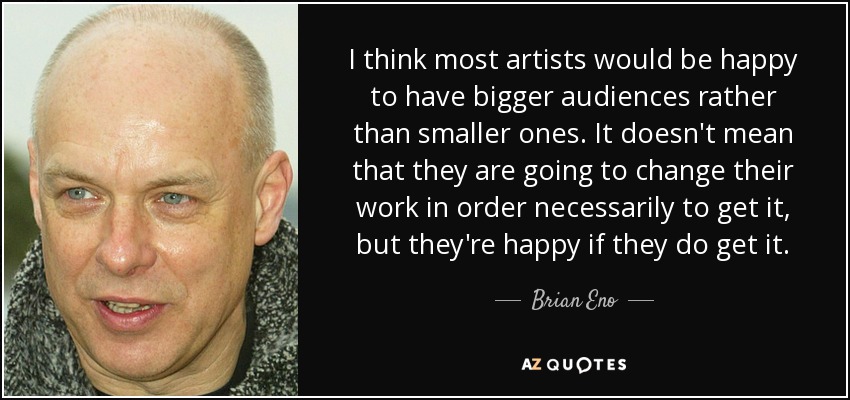 I think most artists would be happy to have bigger audiences rather than smaller ones. It doesn't mean that they are going to change their work in order necessarily to get it, but they're happy if they do get it. - Brian Eno