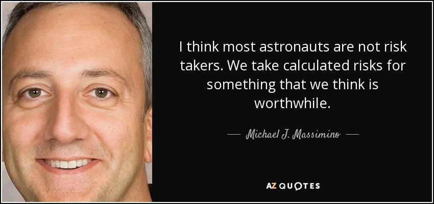 I think most astronauts are not risk takers. We take calculated risks for something that we think is worthwhile. - Michael J. Massimino