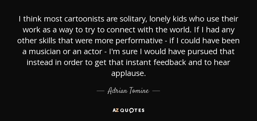 I think most cartoonists are solitary, lonely kids who use their work as a way to try to connect with the world. If I had any other skills that were more performative - if I could have been a musician or an actor - I'm sure I would have pursued that instead in order to get that instant feedback and to hear applause. - Adrian Tomine