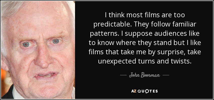 I think most films are too predictable. They follow familiar patterns. I suppose audiences like to know where they stand but I like films that take me by surprise, take unexpected turns and twists. - John Boorman