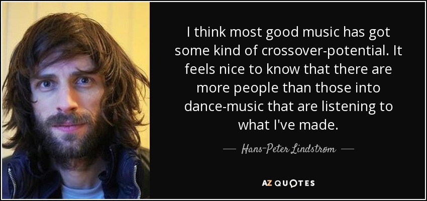 I think most good music has got some kind of crossover-potential. It feels nice to know that there are more people than those into dance-music that are listening to what I've made. - Hans-Peter Lindstrøm