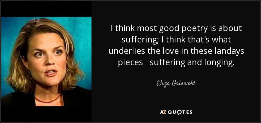 I think most good poetry is about suffering; I think that's what underlies the love in these landays pieces - suffering and longing. - Eliza Griswold