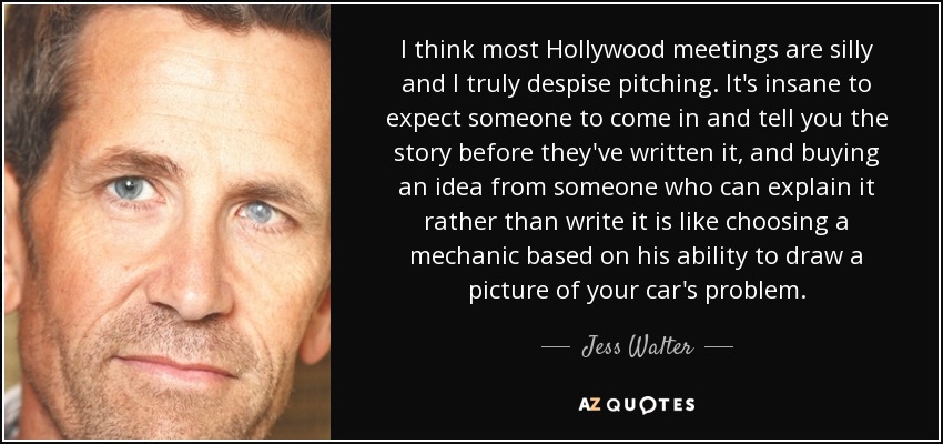 I think most Hollywood meetings are silly and I truly despise pitching. It's insane to expect someone to come in and tell you the story before they've written it, and buying an idea from someone who can explain it rather than write it is like choosing a mechanic based on his ability to draw a picture of your car's problem. - Jess Walter
