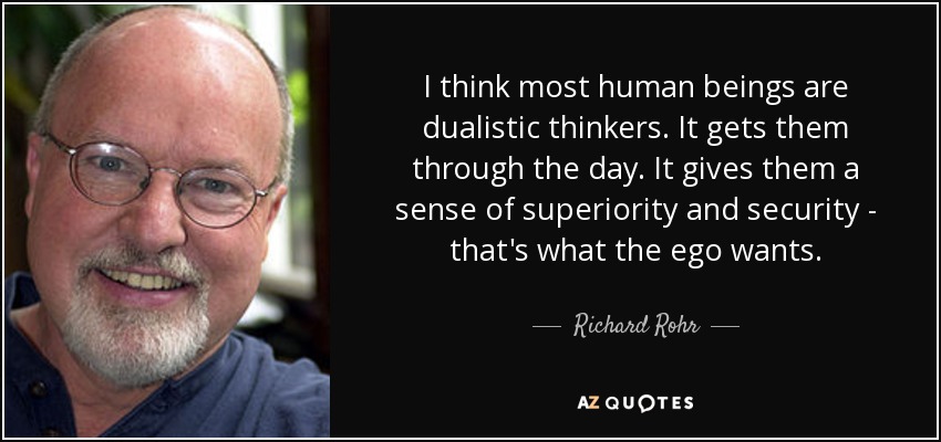 I think most human beings are dualistic thinkers. It gets them through the day. It gives them a sense of superiority and security - that's what the ego wants. - Richard Rohr