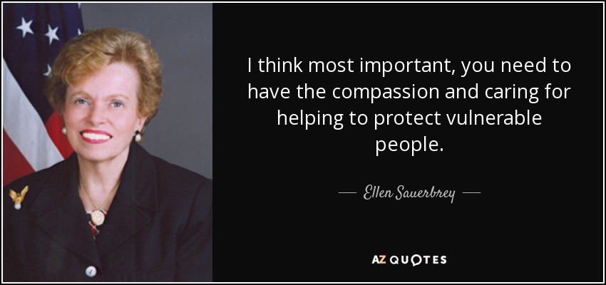 I think most important, you need to have the compassion and caring for helping to protect vulnerable people. - Ellen Sauerbrey