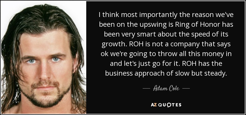 I think most importantly the reason we've been on the upswing is Ring of Honor has been very smart about the speed of its growth. ROH is not a company that says ok we're going to throw all this money in and let's just go for it. ROH has the business approach of slow but steady. - Adam Cole