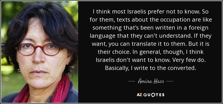 I think most Israelis prefer not to know. So for them, texts about the occupation are like something that's been written in a foreign language that they can't understand. If they want, you can translate it to them. But it is their choice. In general, though, I think Israelis don't want to know. Very few do. Basically, I write to the converted. - Amira Hass