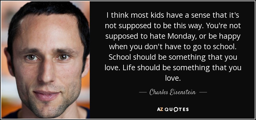 I think most kids have a sense that it's not supposed to be this way. You're not supposed to hate Monday, or be happy when you don't have to go to school. School should be something that you love. Life should be something that you love. - Charles Eisenstein