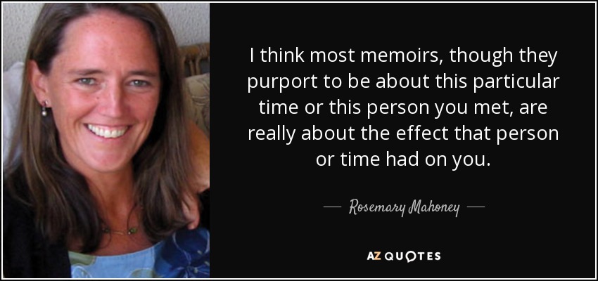 I think most memoirs, though they purport to be about this particular time or this person you met, are really about the effect that person or time had on you. - Rosemary Mahoney